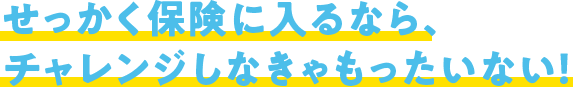 せっかく保険に入るなら、チャレンジしなきゃもったいない！